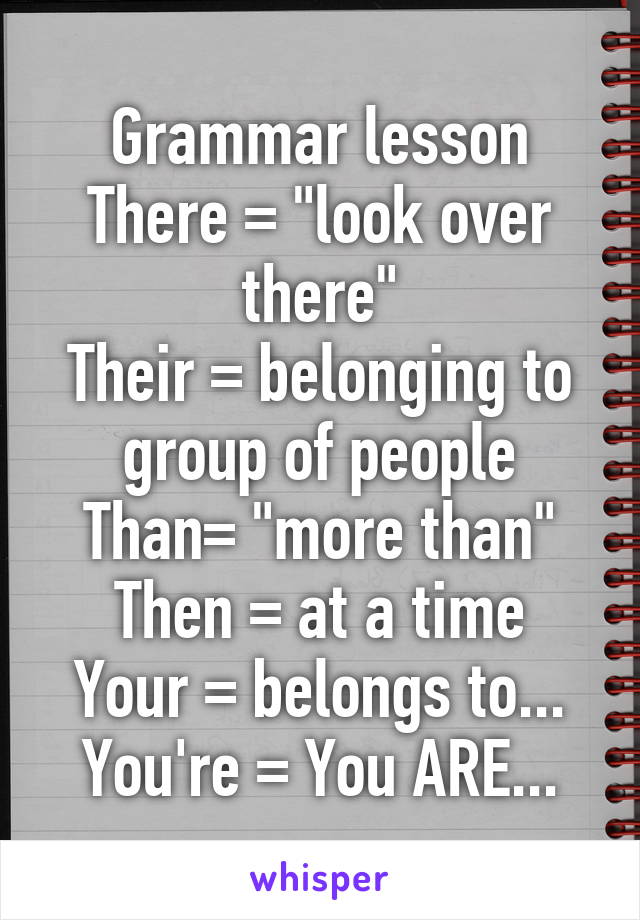 Grammar lesson
There = "look over there"
Their = belonging to group of people
Than= "more than"
Then = at a time
Your = belongs to...
You're = You ARE...