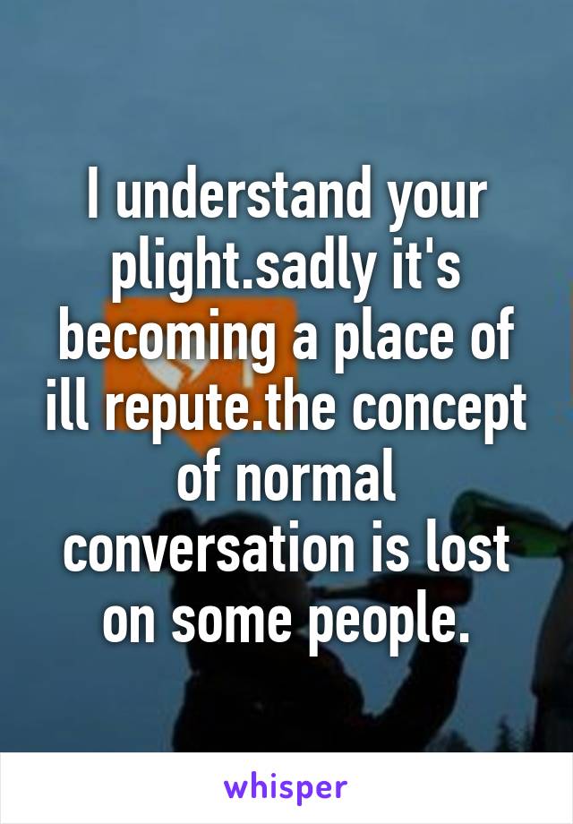 I understand your plight.sadly it's becoming a place of ill repute.the concept of normal conversation is lost on some people.