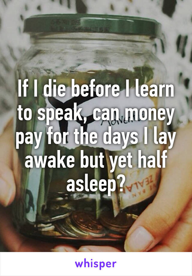 If I die before I learn to speak, can money pay for the days I lay awake but yet half asleep?