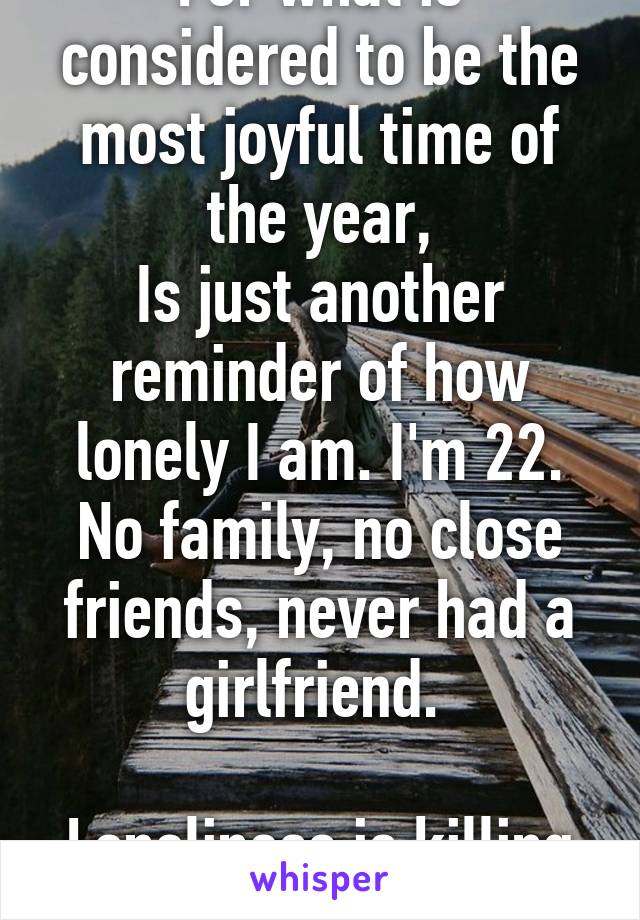 For what is considered to be the most joyful time of the year,
Is just another reminder of how lonely I am. I'm 22. No family, no close friends, never had a girlfriend. 

Loneliness is killing me.