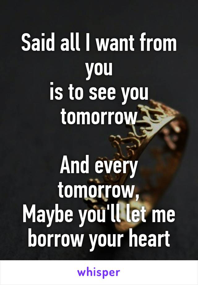 Said all I want from you
is to see you tomorrow

And every tomorrow,
Maybe you'll let me borrow your heart