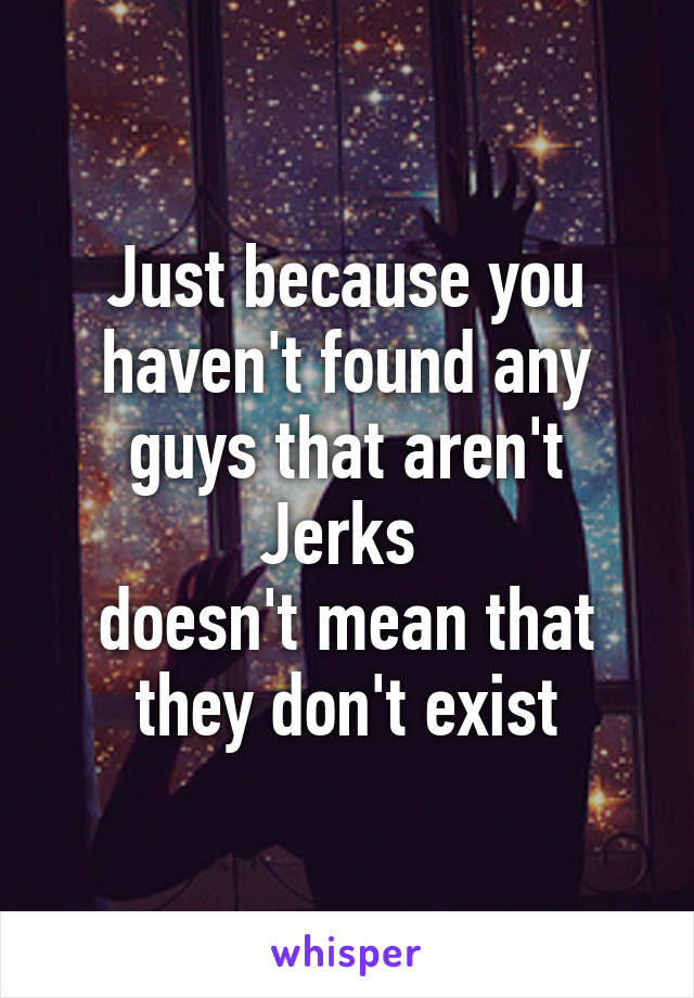 Just because you haven't found any guys that aren't Jerks 
doesn't mean that they don't exist