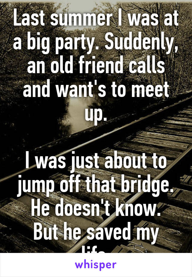 Last summer I was at a big party. Suddenly, an old friend calls and want's to meet up.

I was just about to jump off that bridge.
He doesn't know.
But he saved my life.