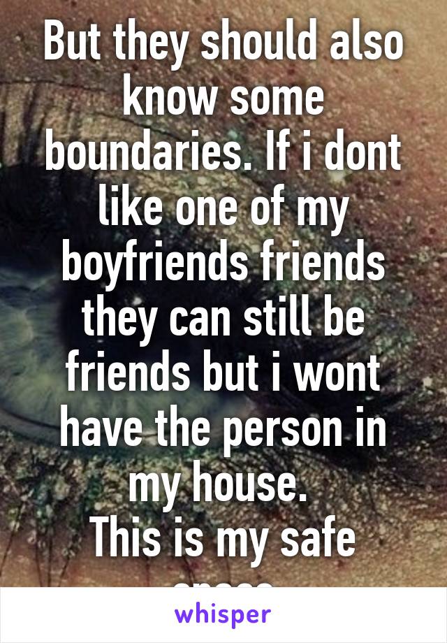 But they should also know some boundaries. If i dont like one of my boyfriends friends they can still be friends but i wont have the person in my house. 
This is my safe space