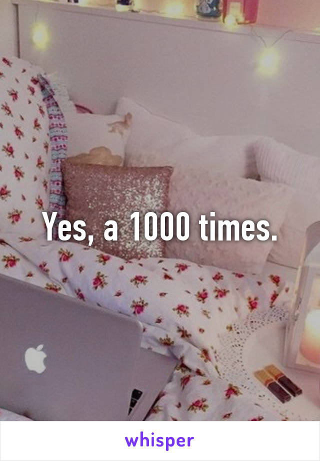 Yes, a 1000 times.