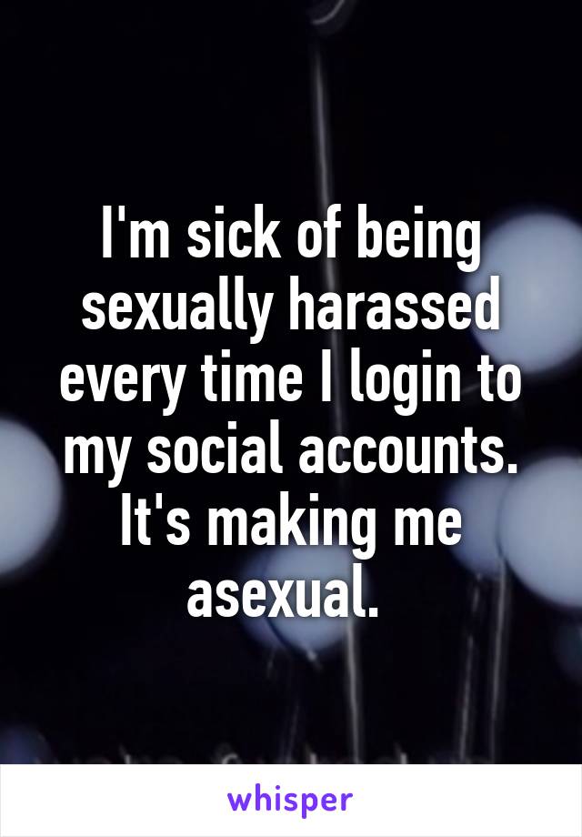 I'm sick of being sexually harassed every time I login to my social accounts. It's making me asexual. 