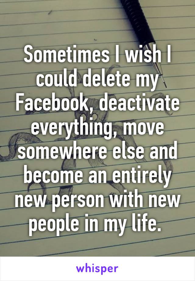 Sometimes I wish I could delete my Facebook, deactivate everything, move somewhere else and become an entirely new person with new people in my life. 