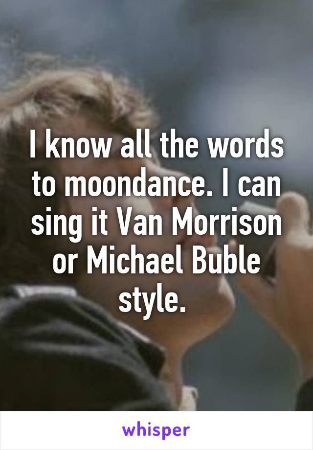 I know all the words to moondance. I can sing it Van Morrison or Michael Buble style. 