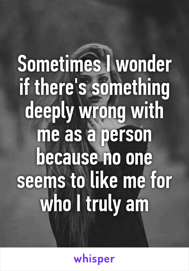 Sometimes I wonder if there's something deeply wrong with me as a person because no one seems to like me for who I truly am