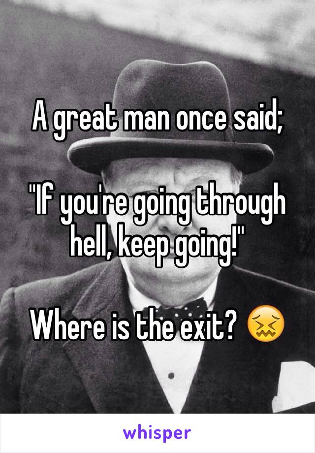 A great man once said;

"If you're going through hell, keep going!" 

Where is the exit? 😖