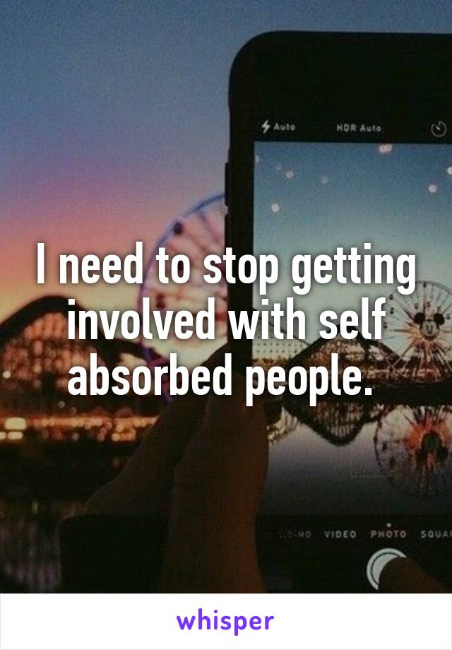 I need to stop getting involved with self absorbed people. 