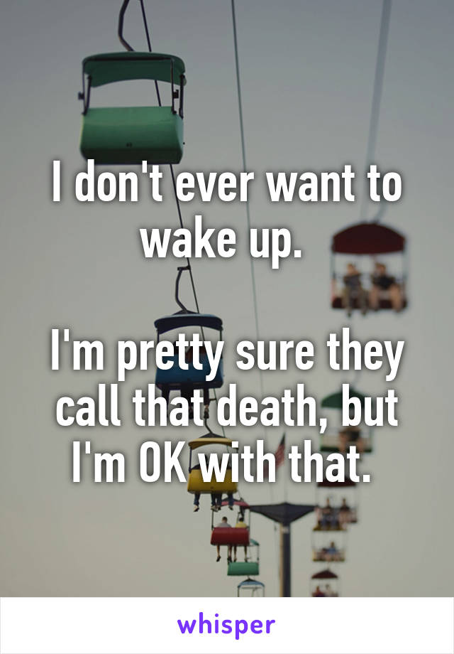 I don't ever want to wake up. 

I'm pretty sure they call that death, but I'm OK with that. 