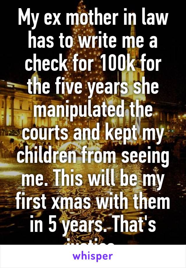 My ex mother in law has to write me a check for 100k for the five years she manipulated the courts and kept my children from seeing me. This will be my first xmas with them in 5 years. That's justice.