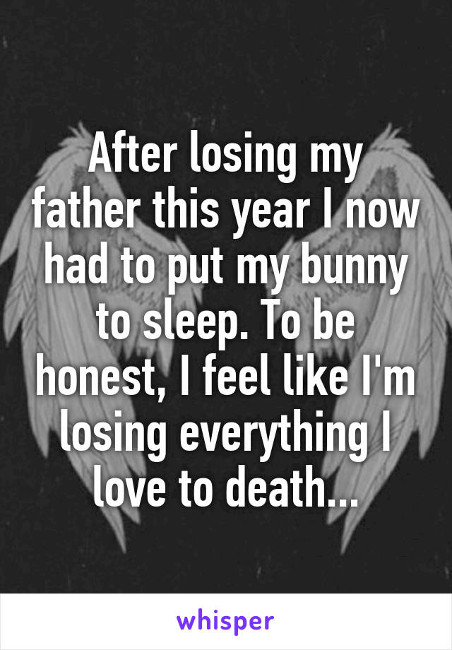 After losing my father this year I now had to put my bunny to sleep. To be honest, I feel like I'm losing everything I love to death...