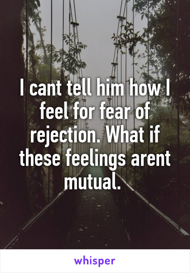 I cant tell him how I feel for fear of rejection. What if these feelings arent mutual. 