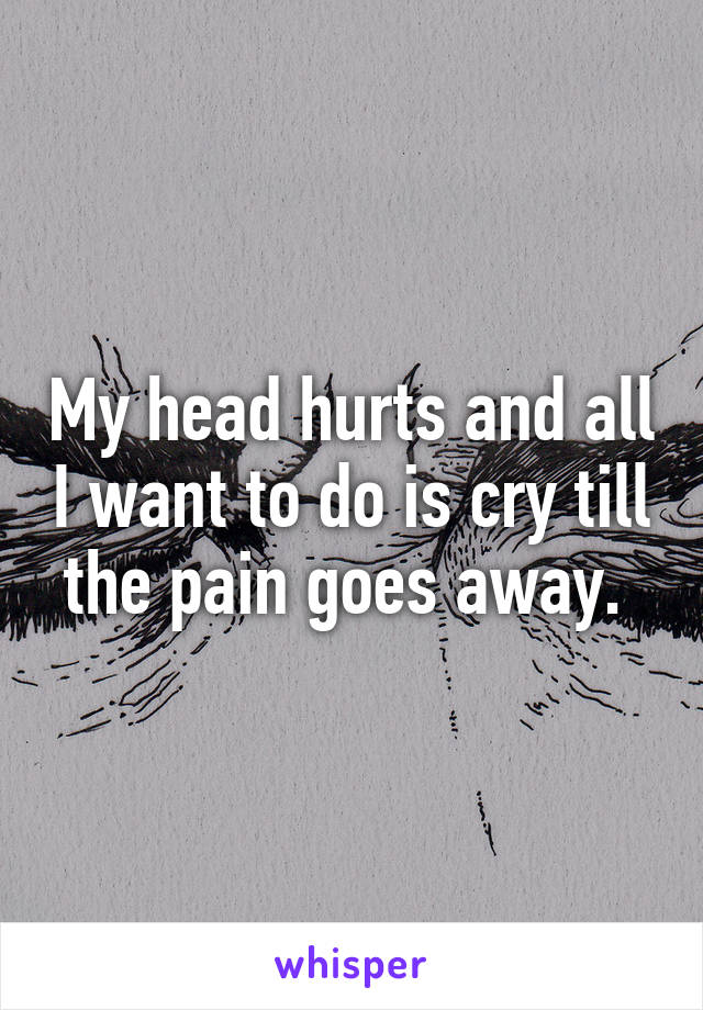 My head hurts and all I want to do is cry till the pain goes away. 