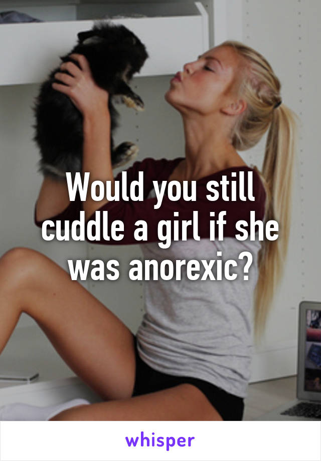 Would you still cuddle a girl if she was anorexic?