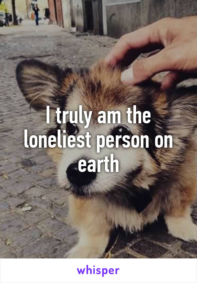 I truly am the loneliest person on earth