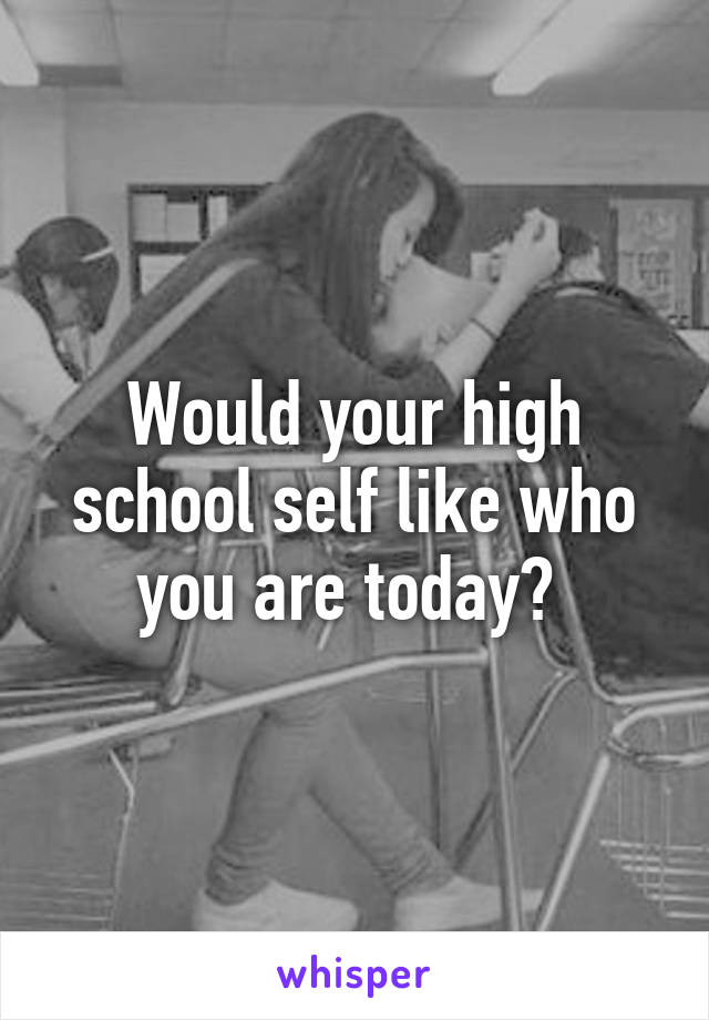 Would your high school self like who you are today? 