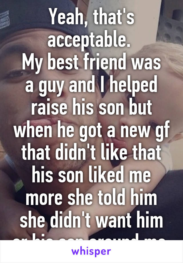 Yeah, that's acceptable. 
My best friend was a guy and I helped raise his son but when he got a new gf that didn't like that his son liked me more she told him she didn't want him or his son around me.