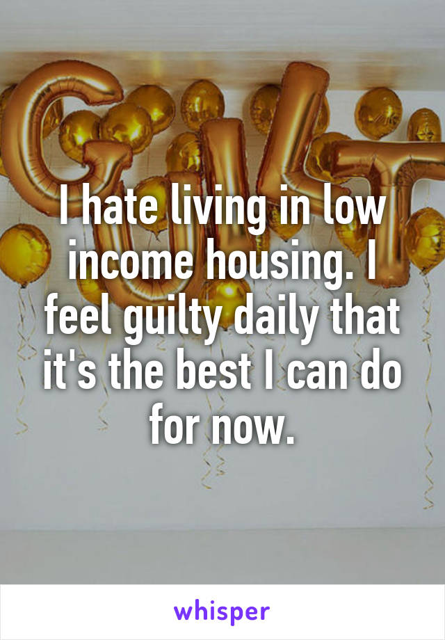 I hate living in low income housing. I feel guilty daily that it's the best I can do for now.