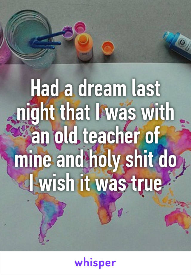 Had a dream last night that I was with an old teacher of mine and holy shit do I wish it was true