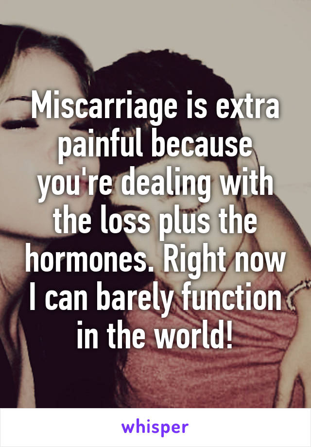 Miscarriage is extra painful because you're dealing with the loss plus the hormones. Right now I can barely function in the world!