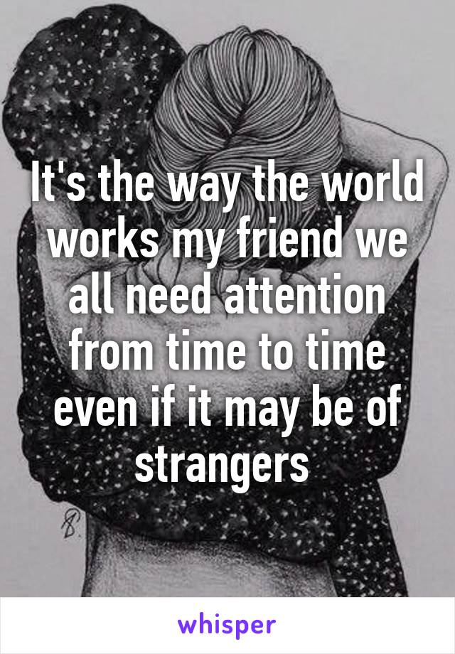 It's the way the world works my friend we all need attention from time to time even if it may be of strangers 