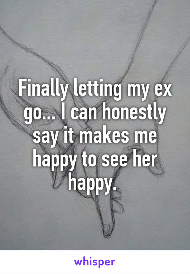 Finally letting my ex go... I can honestly say it makes me happy to see her happy. 