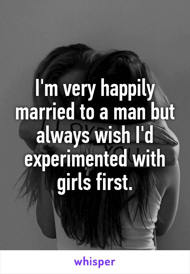 I'm very happily married to a man but always wish I'd experimented with girls first.