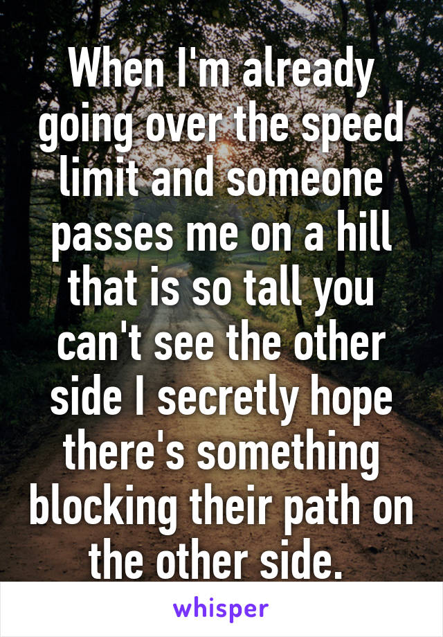 When I'm already going over the speed limit and someone passes me on a hill that is so tall you can't see the other side I secretly hope there's something blocking their path on the other side. 