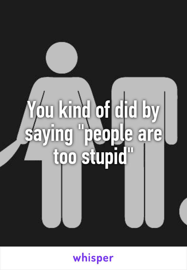 You kind of did by saying "people are too stupid"