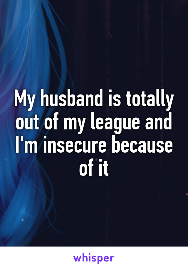 My husband is totally out of my league and I'm insecure because of it