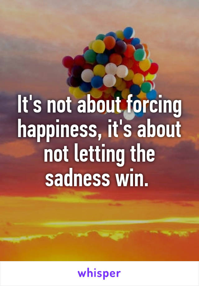 It's not about forcing happiness, it's about not letting the sadness win. 