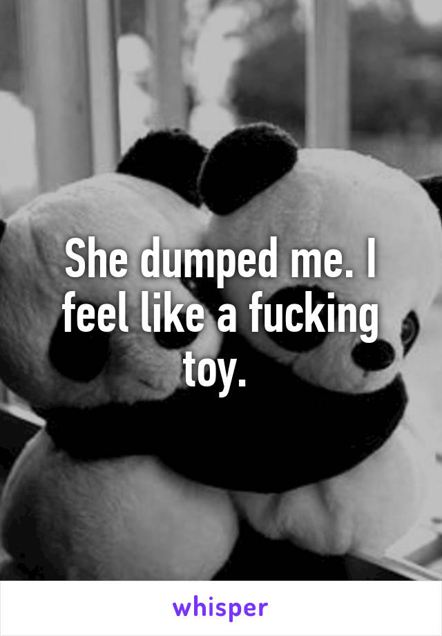 She dumped me. I feel like a fucking toy. 