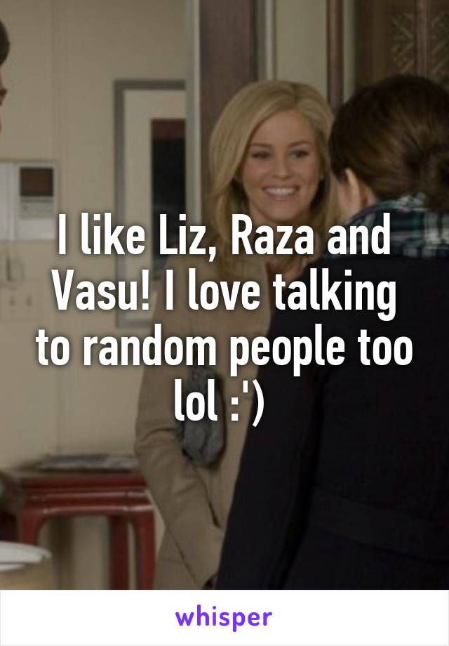 I like Liz, Raza and Vasu! I love talking to random people too lol :') 