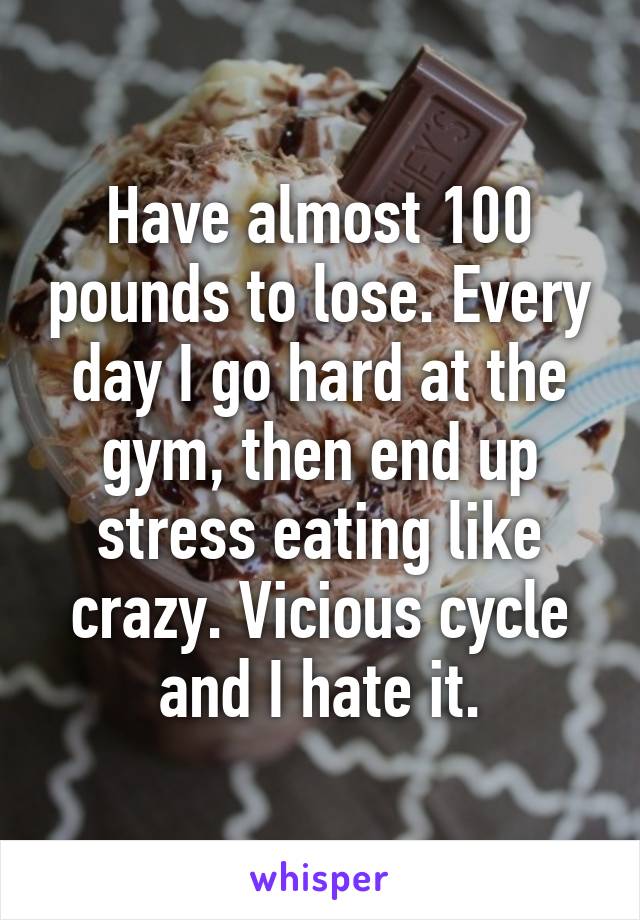 Have almost 100 pounds to lose. Every day I go hard at the gym, then end up stress eating like crazy. Vicious cycle and I hate it.