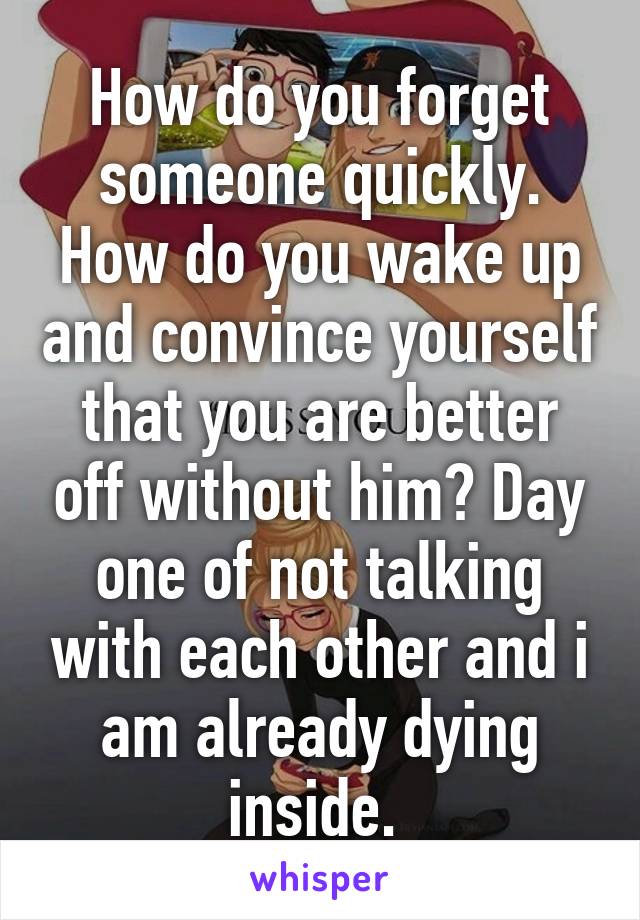 How do you forget someone quickly. How do you wake up and convince yourself that you are better off without him? Day one of not talking with each other and i am already dying inside. 