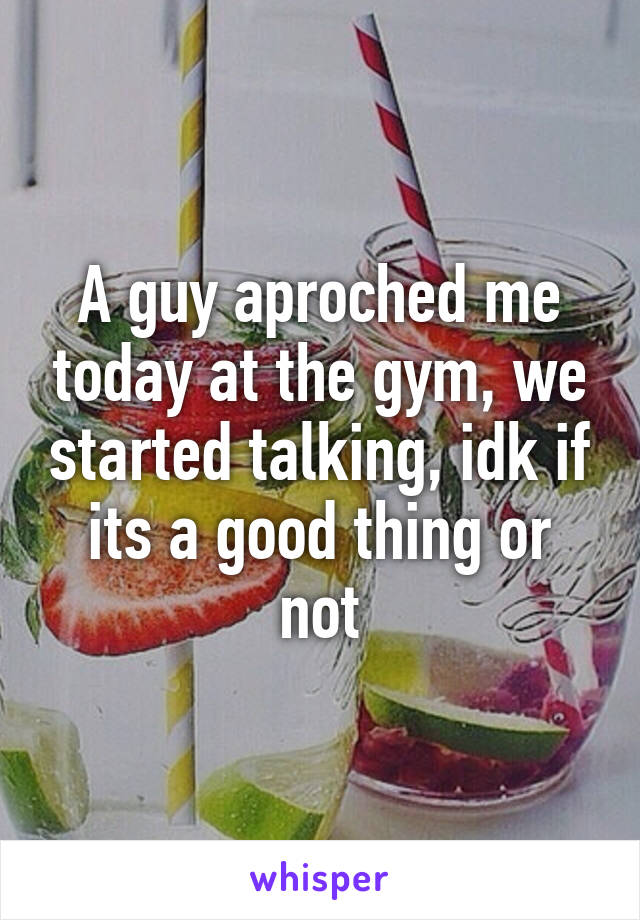 A guy aproched me today at the gym, we started talking, idk if its a good thing or not