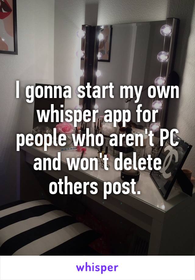 I gonna start my own whisper app for people who aren't PC and won't delete others post. 