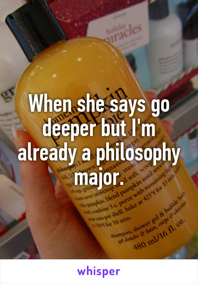 When she says go deeper but I'm already a philosophy major.