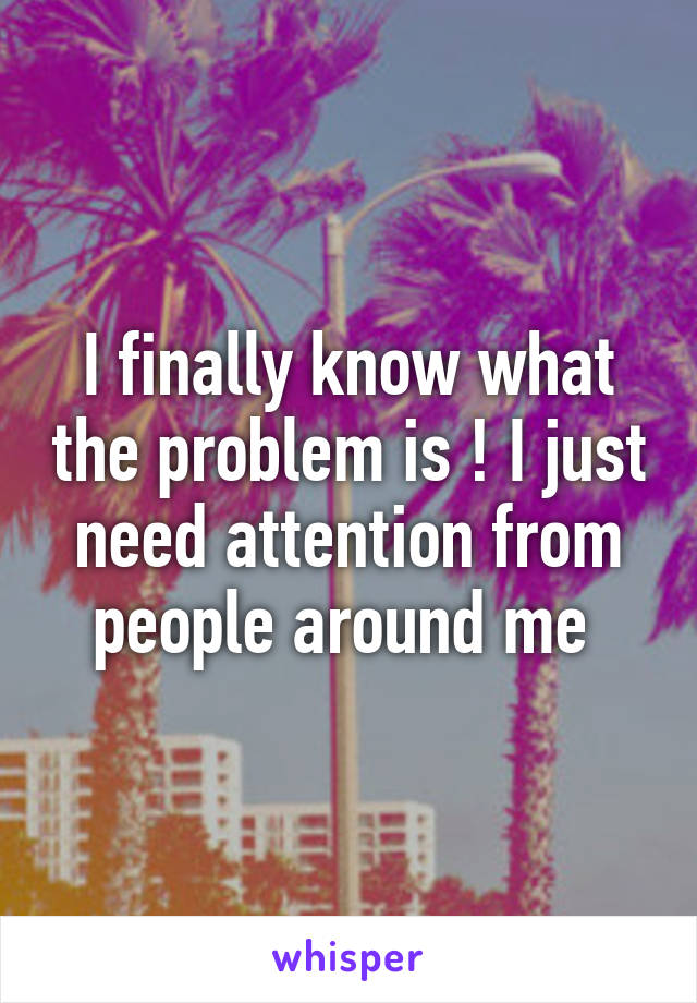 I finally know what the problem is ! I just need attention from people around me 