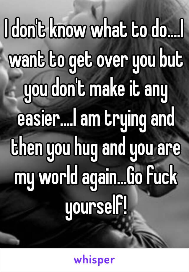 I don't know what to do....I want to get over you but you don't make it any easier....I am trying and then you hug and you are my world again...Go fuck yourself!