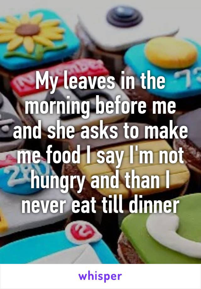 My leaves in the morning before me and she asks to make me food I say I'm not hungry and than I never eat till dinner