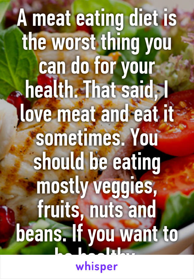 A meat eating diet is the worst thing you can do for your health. That said, I love meat and eat it sometimes. You should be eating mostly veggies, fruits, nuts and beans. If you want to be healthy.