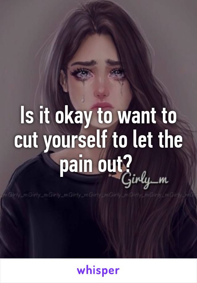 Is it okay to want to cut yourself to let the pain out? 