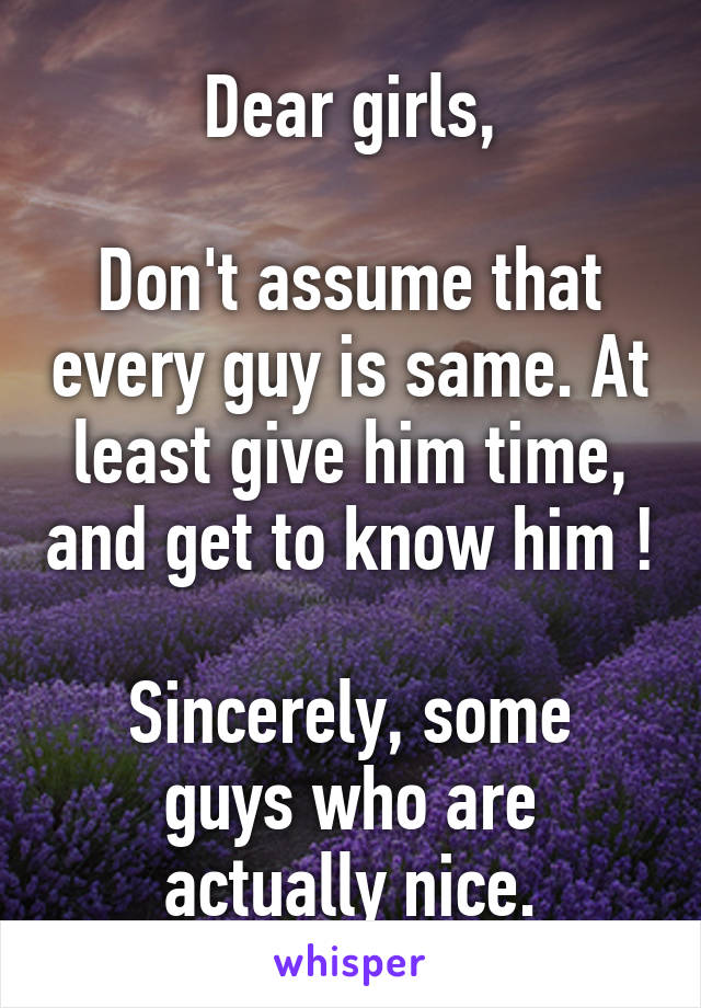 Dear girls,

Don't assume that every guy is same. At least give him time, and get to know him !

Sincerely, some guys who are actually nice.