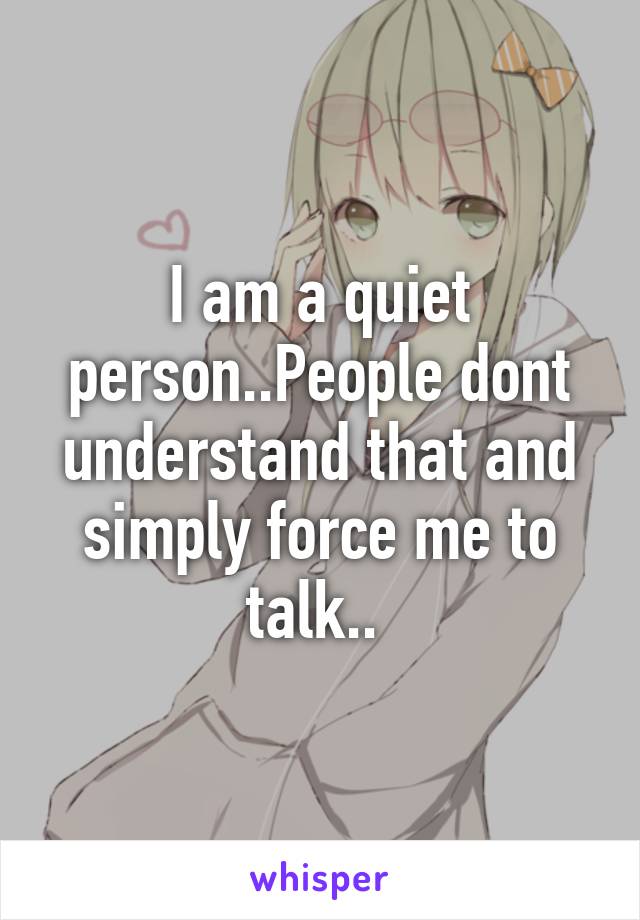 I am a quiet person..People dont understand that and simply force me to talk.. 