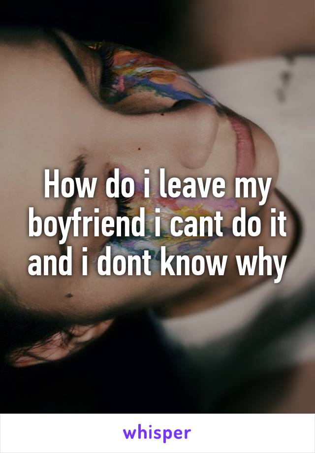 How do i leave my boyfriend i cant do it and i dont know why