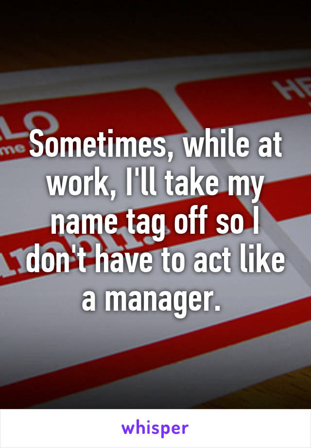 Sometimes, while at work, I'll take my name tag off so I don't have to act like a manager. 